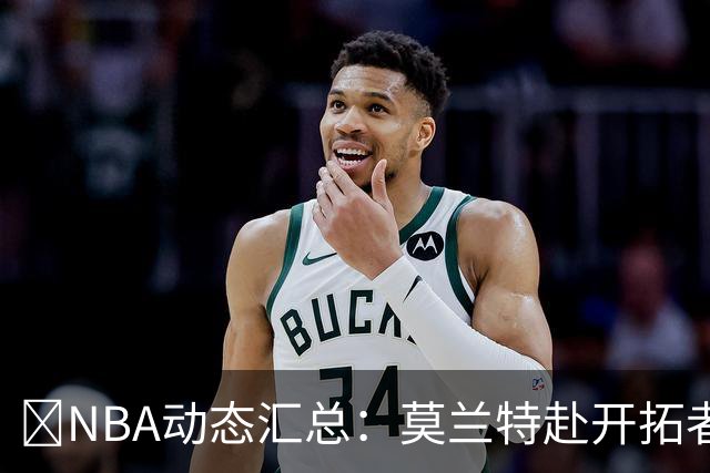 🚨NBA动态汇总：莫兰特赴开拓者 哈登商讨续约 追梦助力追詹眉